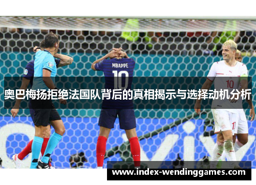 奥巴梅扬拒绝法国队背后的真相揭示与选择动机分析