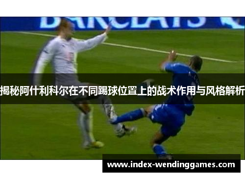 揭秘阿什利科尔在不同踢球位置上的战术作用与风格解析