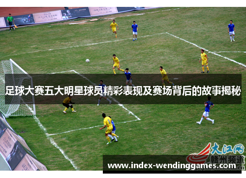 足球大赛五大明星球员精彩表现及赛场背后的故事揭秘 足球大赛五大明星球员精彩表现及赛场背后的故事揭秘