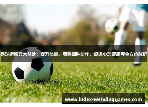 足球运动五大益处：提升体能、增强团队协作、促进心理健康等全方位解析