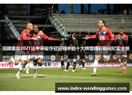 回顾里尔2021法甲荣耀夺冠征程中的十大辉煌精彩瞬间纪实全景