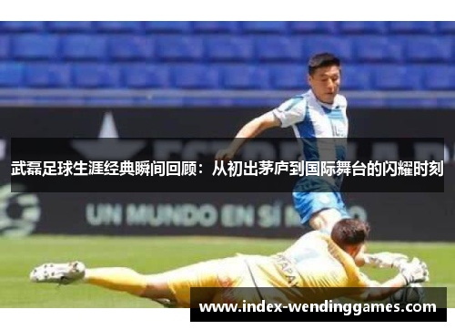 武磊足球生涯经典瞬间回顾:从初出茅庐到国际舞台的闪耀时刻 武磊足球生涯经典瞬间回顾:从初出茅庐到国际舞台的闪耀时刻