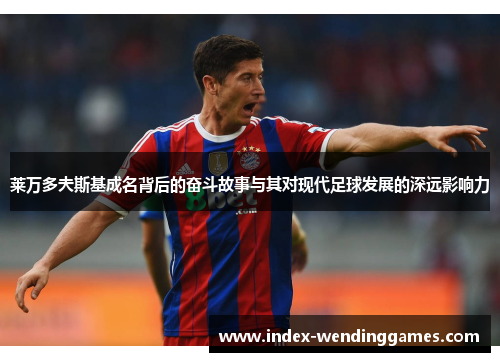 莱万多夫斯基成名背后的奋斗故事与其对现代足球发展的深远影响力 莱万多夫斯基成名背后的奋斗故事与其对现代足球发展的深远影响力