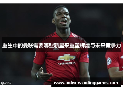 重生中的曼联需要哪些新星来重塑辉煌与未来竞争力