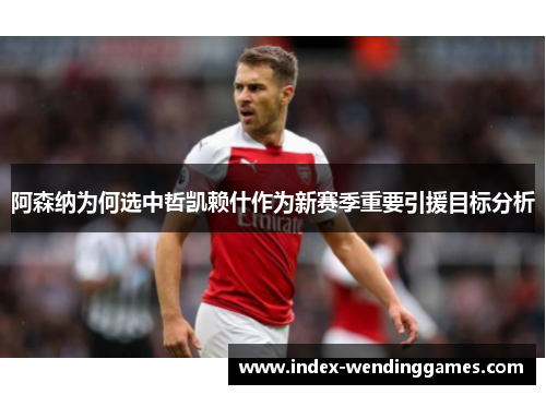 阿森纳为何选中哲凯赖什作为新赛季重要引援目标分析 阿森纳为何选中哲凯赖什作为新赛季重要引援目标分析