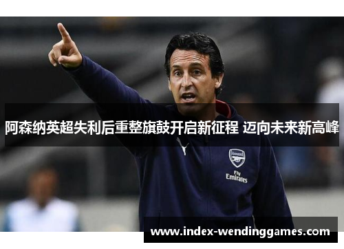 阿森纳英超失利后重整旗鼓开启新征程 迈向未来新高峰