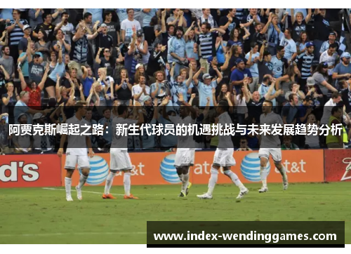 阿贾克斯崛起之路:新生代球员的机遇挑战与未来发展趋势分析 阿贾克斯崛起之路:新生代球员的机遇挑战与未来发展趋势分析