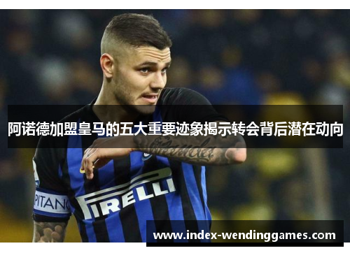 阿诺德加盟皇马的五大重要迹象揭示转会背后潜在动向 阿诺德加盟皇马的五大重要迹象揭示转会背后潜在动向