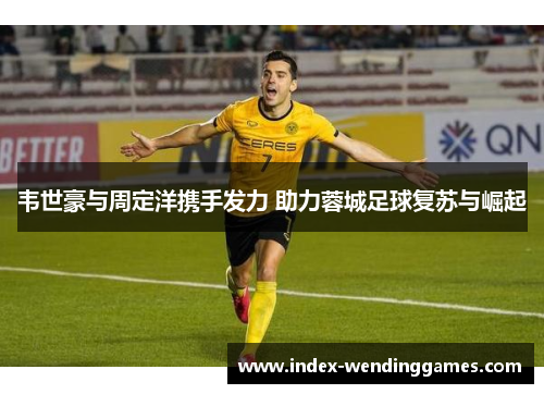 韦世豪与周定洋携手发力 助力蓉城足球复苏与崛起 韦世豪与周定洋携手发力 助力蓉城足球复苏与崛起