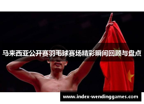马来西亚公开赛羽毛球赛场精彩瞬间回顾与盘点 马来西亚公开赛羽毛球赛场精彩瞬间回顾与盘点