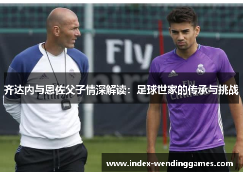齐达内与恩佐父子情深解读：足球世家的传承与挑战