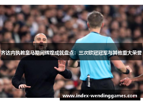 齐达内执教皇马期间辉煌成就盘点:三次欧冠冠军与其他重大荣誉 齐达内执教皇马期间辉煌成就盘点:三次欧冠冠军与其他重大荣誉