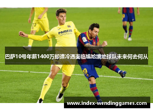 巴萨10号年薪1400万却遭冷遇面临尴尬境地球队未来何去何从